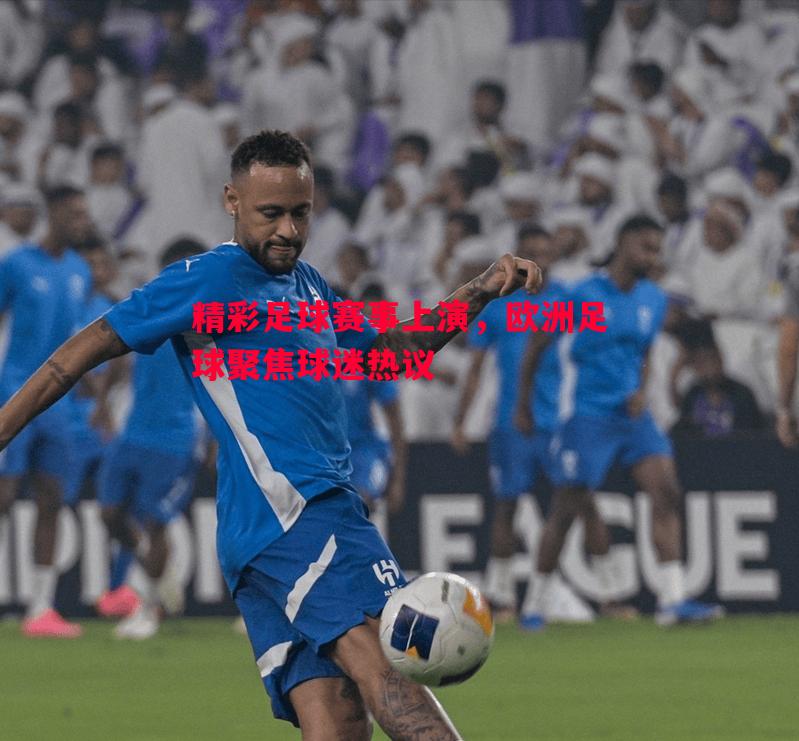 精彩足球赛事上演，欧洲足球聚焦球迷热议