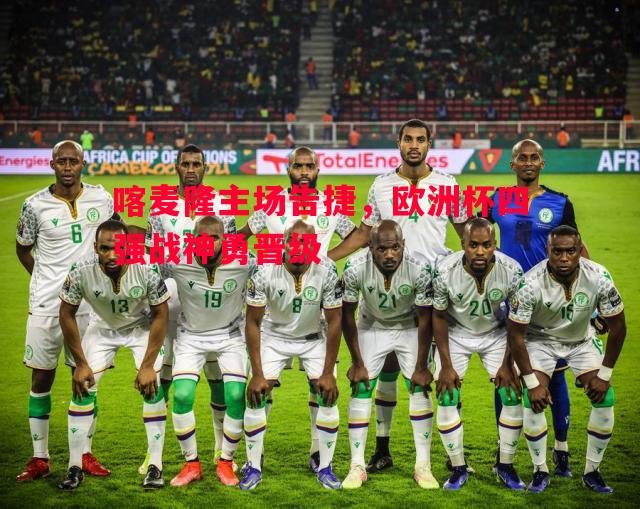 喀麦隆主场告捷,欧洲杯四强战神勇晋级 喀麦隆主场告捷,欧洲杯四强战神勇晋级